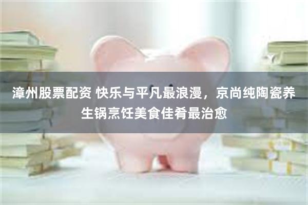 漳州股票配资 快乐与平凡最浪漫，京尚纯陶瓷养生锅烹饪美食佳肴最治愈