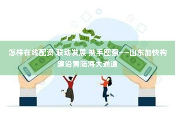 怎样在线配资 联动发展 携手图强——山东加快构建沿黄陆海大通道
