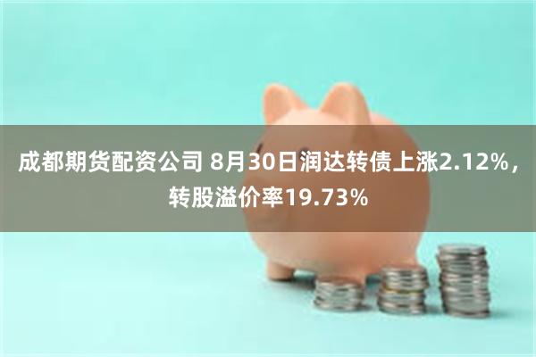 成都期货配资公司 8月30日润达转债上涨2.12%，转股溢价率19.73%