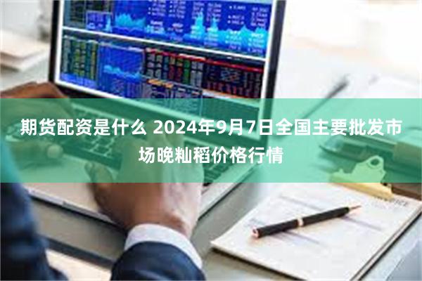 期货配资是什么 2024年9月7日全国主要批发市场晚籼稻价格行情