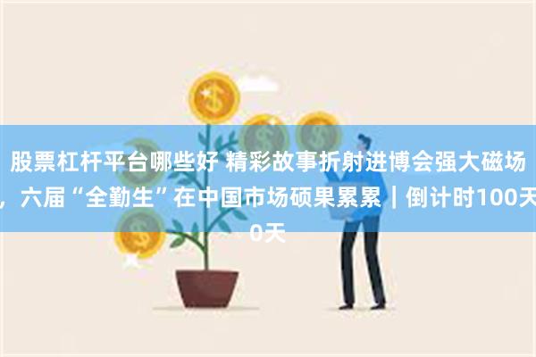 股票杠杆平台哪些好 精彩故事折射进博会强大磁场，六届“全勤生”在中国市场硕果累累｜倒计时100天