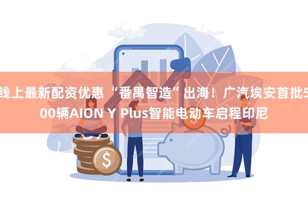 线上最新配资优惠 “番禺智造”出海！广汽埃安首批500辆AION Y Plus智能电动车启程印尼