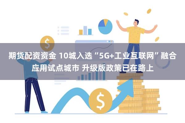 期货配资资金 10城入选“5G+工业互联网”融合应用试点城市 升级版政策已在路上