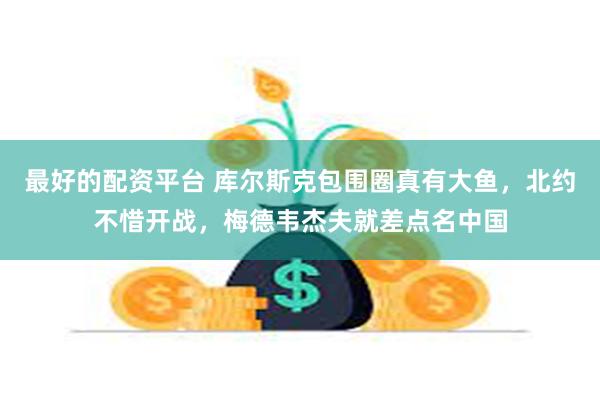 最好的配资平台 库尔斯克包围圈真有大鱼，北约不惜开战，梅德韦杰夫就差点名中国