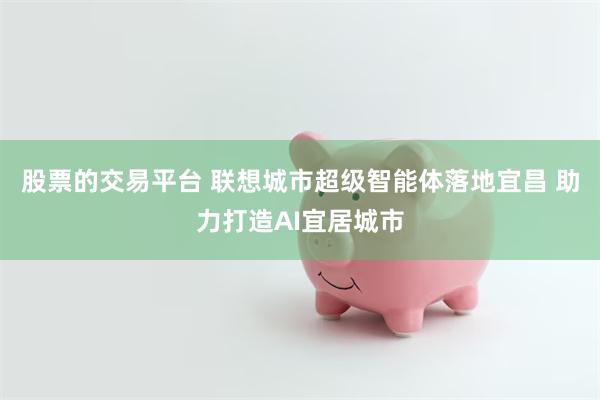 股票的交易平台 联想城市超级智能体落地宜昌 助力打造AI宜居城市