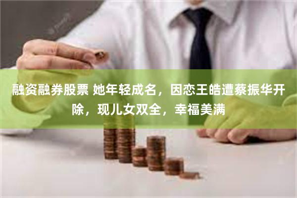 融资融券股票 她年轻成名，因恋王皓遭蔡振华开除，现儿女双全，幸福美满