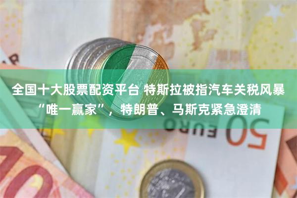 全国十大股票配资平台 特斯拉被指汽车关税风暴“唯一赢家”，特朗普、马斯克紧急澄清