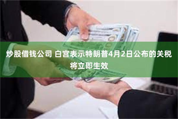 炒股借钱公司 白宫表示特朗普4月2日公布的关税将立即生效
