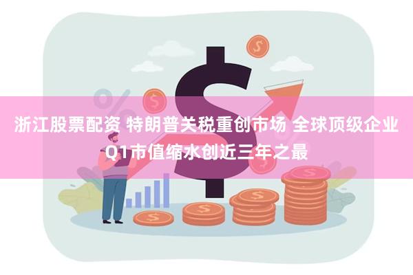 浙江股票配资 特朗普关税重创市场 全球顶级企业Q1市值缩水创近三年之最