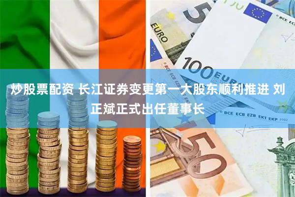 炒股票配资 长江证券变更第一大股东顺利推进 刘正斌正式出任董事长