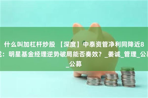 什么叫加杠杆炒股 【深度】中泰资管净利同降近8成：明星基金经理逆势破局能否奏效？_姜诚_管理_公募