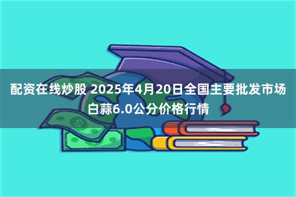 配资在线炒股 2025年4月20日全国主要批发市场白蒜6.0公分价格行情