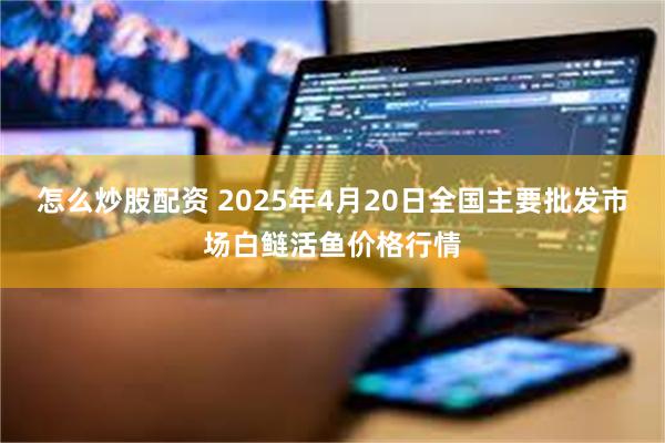 怎么炒股配资 2025年4月20日全国主要批发市场白鲢活鱼价格行情