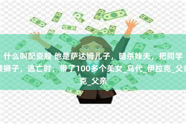 什么叫配资股 他是萨达姆儿子，暗杀妹夫，把同学喂狮子，逃亡时，带了100多个美女_乌代_伊拉克_父亲
