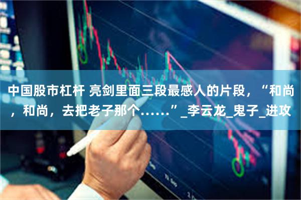 中国股市杠杆 亮剑里面三段最感人的片段，“和尚，和尚，去把老子那个……”_李云龙_鬼子_进攻
