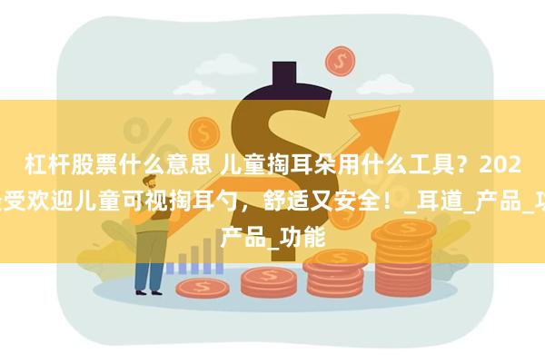 杠杆股票什么意思 儿童掏耳朵用什么工具？2025最受欢迎儿童可视掏耳勺，舒适又安全！_耳道_产品_功能