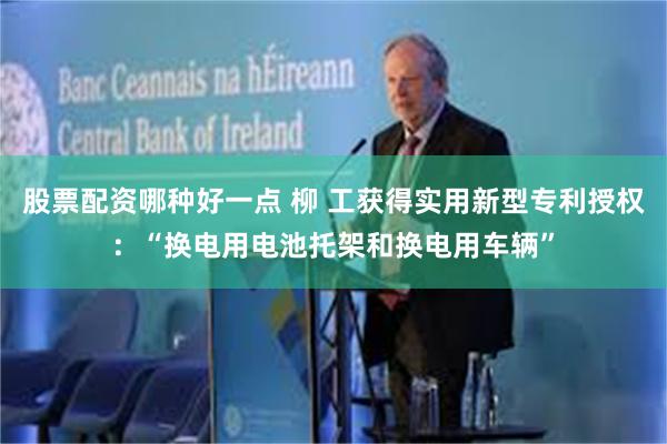股票配资哪种好一点 柳 工获得实用新型专利授权：“换电用电池托架和换电用车辆”