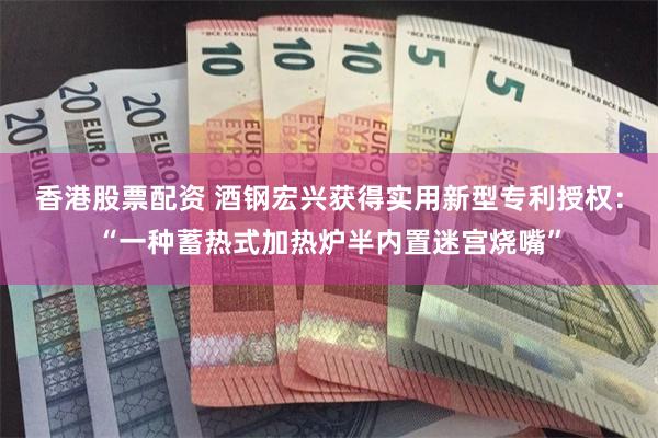 香港股票配资 酒钢宏兴获得实用新型专利授权：“一种蓄热式加热炉半内置迷宫烧嘴”
