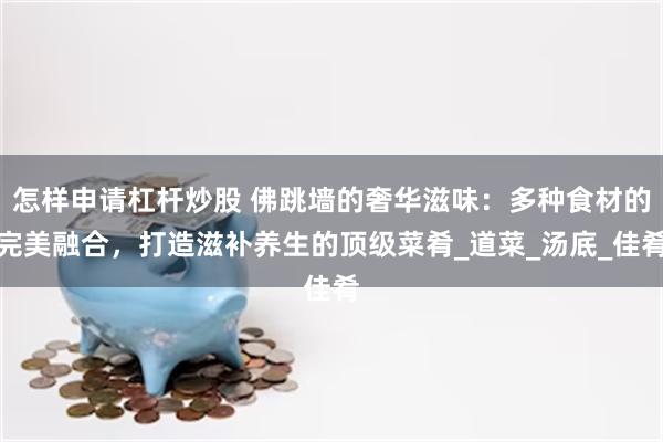 怎样申请杠杆炒股 佛跳墙的奢华滋味：多种食材的完美融合，打造滋补养生的顶级菜肴_道菜_汤底_佳肴