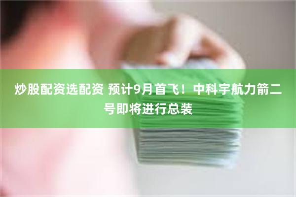 炒股配资选配资 预计9月首飞！中科宇航力箭二号即将进行总装