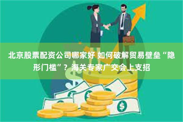 北京股票配资公司哪家好 如何破解贸易壁垒“隐形门槛”？海关专家广交会上支招