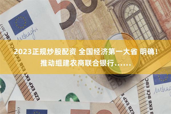 2023正规炒股配资 全国经济第一大省 明确！推动组建农商联合银行……