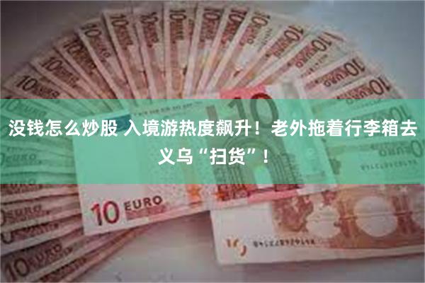 没钱怎么炒股 入境游热度飙升！老外拖着行李箱去义乌“扫货”！