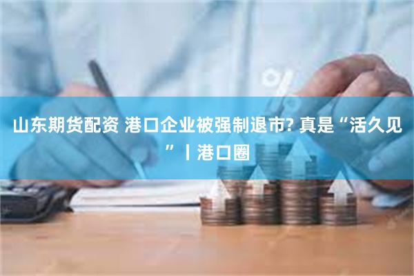 山东期货配资 港口企业被强制退市? 真是“活久见”丨港口圈
