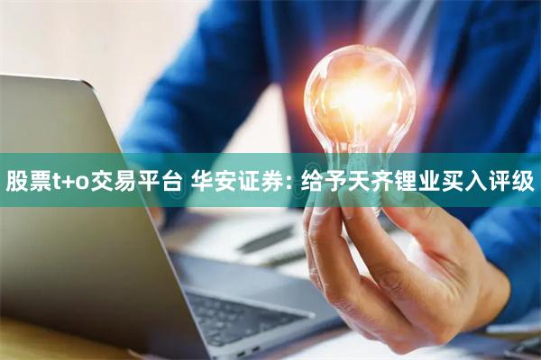 股票t+o交易平台 华安证券: 给予天齐锂业买入评级