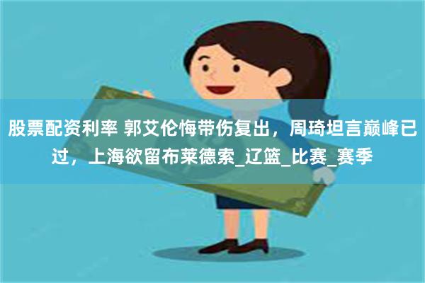股票配资利率 郭艾伦悔带伤复出，周琦坦言巅峰已过，上海欲留布莱德索_辽篮_比赛_赛季