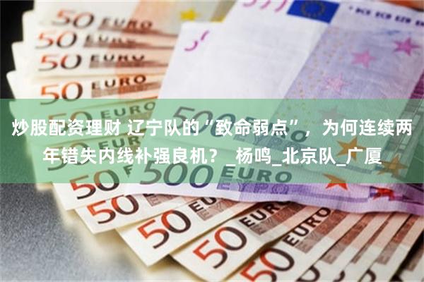 炒股配资理财 辽宁队的“致命弱点”，为何连续两年错失内线补强良机？_杨鸣_北京队_广厦