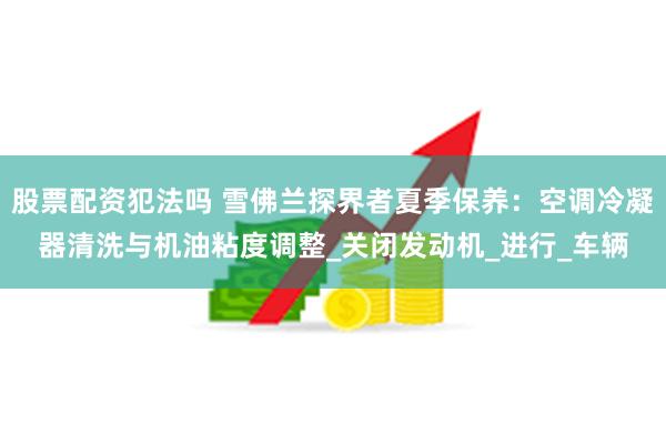 股票配资犯法吗 雪佛兰探界者夏季保养：空调冷凝器清洗与机油粘度调整_关闭发动机_进行_车辆