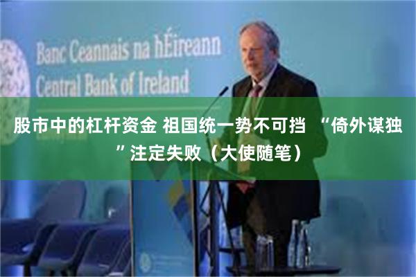 股市中的杠杆资金 祖国统一势不可挡  “倚外谋独”注定失败（大使随笔）