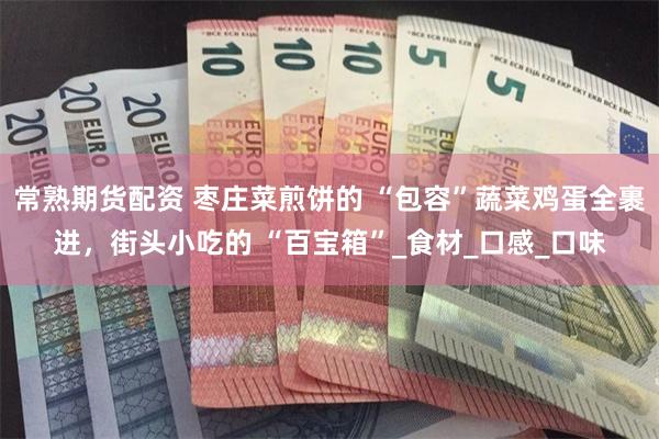 常熟期货配资 枣庄菜煎饼的 “包容”蔬菜鸡蛋全裹进，街头小吃的 “百宝箱”_食材_口感_口味