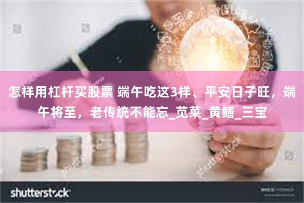 怎样用杠杆买股票 端午吃这3样、平安日子旺，端午将至，老传统不能忘_苋菜_黄鳝_三宝
