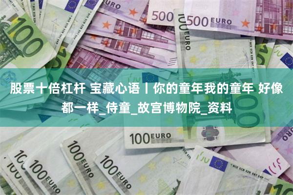 股票十倍杠杆 宝藏心语丨你的童年我的童年 好像都一样_侍童_故宫博物院_资料