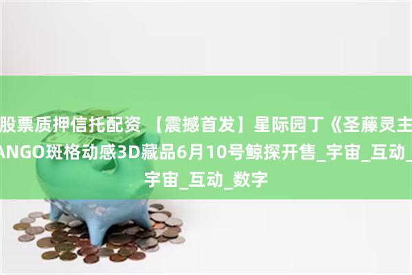 股票质押信托配资 【震撼首发】星际园丁《圣藤灵主》BANGO斑格动感3D藏品6月10号鲸探开售_宇宙_互动_数字