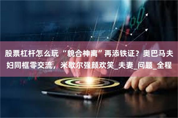 股票杠杆怎么玩 “貌合神离”再添铁证？奥巴马夫妇同框零交流，米歇尔强颜欢笑_夫妻_问题_全程