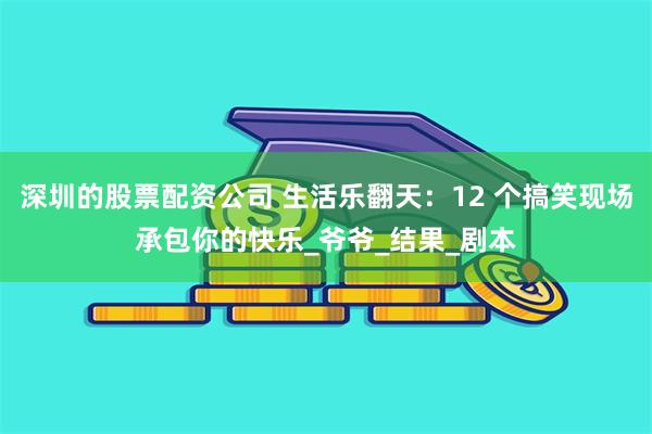 深圳的股票配资公司 生活乐翻天：12 个搞笑现场承包你的快乐_爷爷_结果_剧本