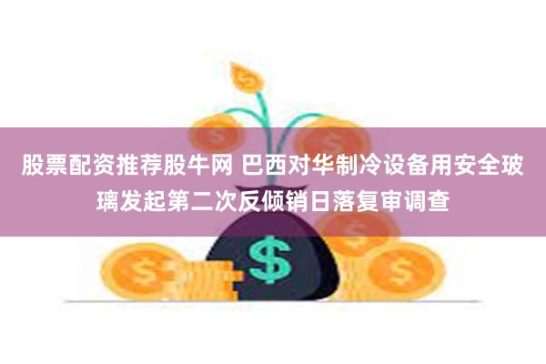 股票配资推荐股牛网 巴西对华制冷设备用安全玻璃发起第二次反倾销日落复审调查