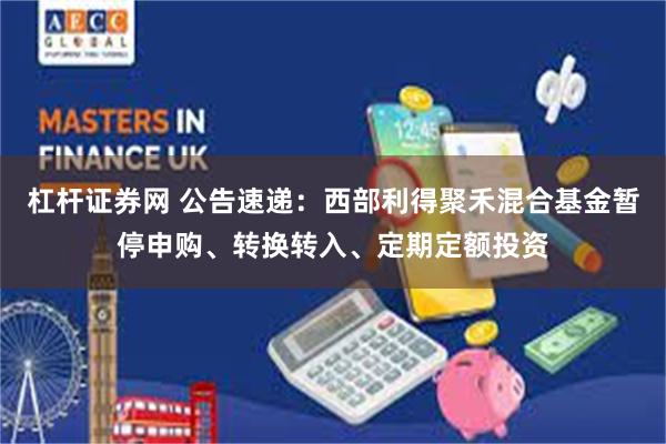 杠杆证券网 公告速递：西部利得聚禾混合基金暂停申购、转换转入、定期定额投资