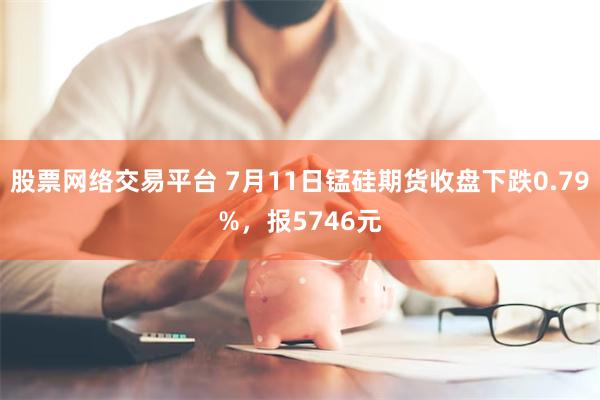股票网络交易平台 7月11日锰硅期货收盘下跌0.79%，报5746元