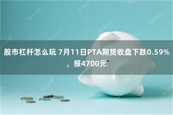 股市杠杆怎么玩 7月11日PTA期货收盘下跌0.59%，报4700元