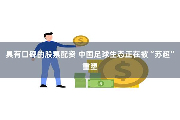 具有口碑的股票配资 中国足球生态正在被“苏超”重塑