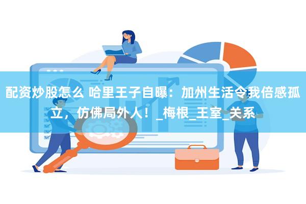 配资炒股怎么 哈里王子自曝：加州生活令我倍感孤立，仿佛局外人！_梅根_王室_关系