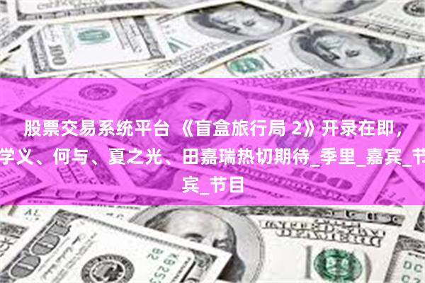 股票交易系统平台 《盲盒旅行局 2》开录在即，刘学义、何与、夏之光、田嘉瑞热切期待_季里_嘉宾_节目