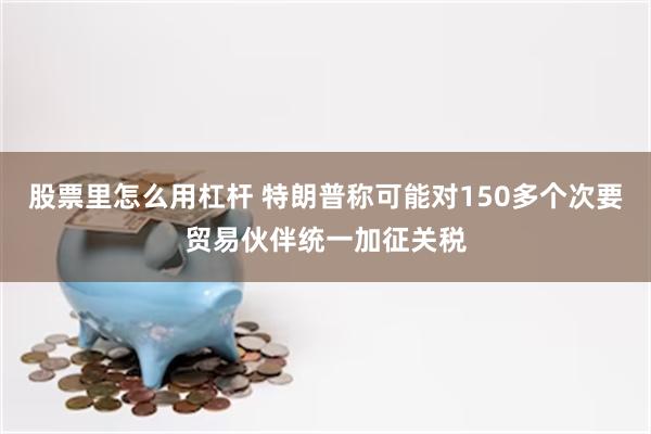 股票里怎么用杠杆 特朗普称可能对150多个次要贸易伙伴统一加征关税
