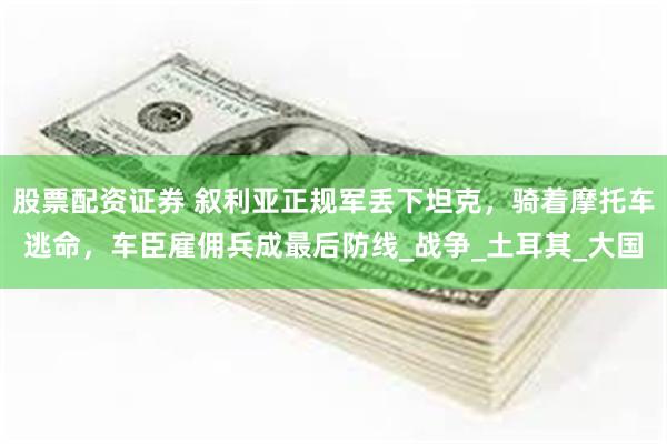 股票配资证券 叙利亚正规军丢下坦克，骑着摩托车逃命，车臣雇佣兵成最后防线_战争_土耳其_大国