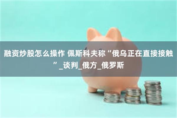 融资炒股怎么操作 佩斯科夫称“俄乌正在直接接触”_谈判_俄方_俄罗斯