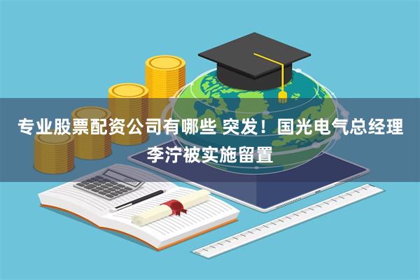 专业股票配资公司有哪些 突发！国光电气总经理李泞被实施留置